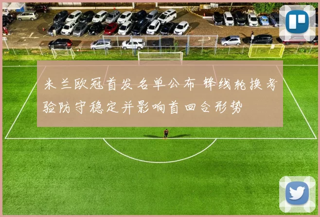 米兰欧冠首发名单公布 锋线轮换考验防守稳定并影响首回合形势