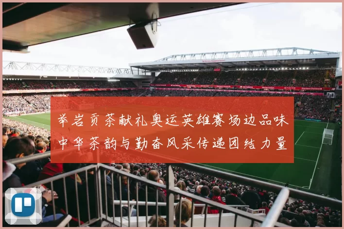 举岩贡茶献礼奥运英雄赛场边品味中华茶韵与勤奋风采传递团结力量