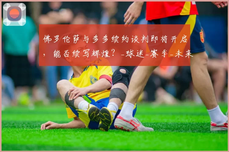 佛罗伦萨与多多续约谈判即将开启，能否续写辉煌？_球迷_赛季_未来