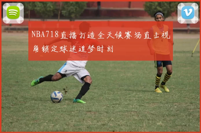 NBA718直播打造全天候赛场直击视角锁定球迷追梦时刻