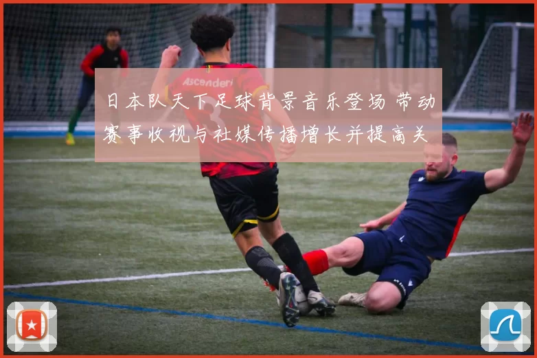 日本队天下足球背景音乐登场 带动赛事收视与社媒传播增长并提高关注度