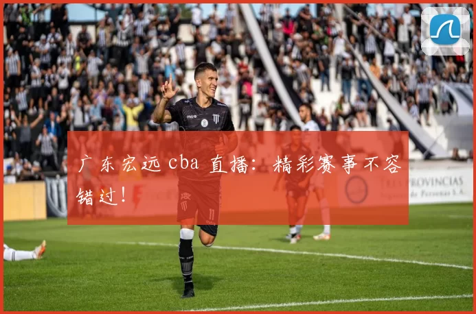 广东宏远 cba 直播：精彩赛事不容错过！