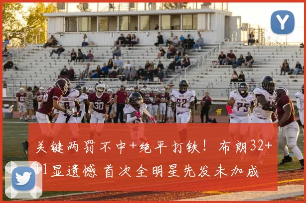 关键两罚不中+绝平打铁!布朗32+11显遗憾 首次全明星先发未加成