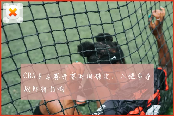 CBA季后赛开赛时间确定，八强争夺战即将打响