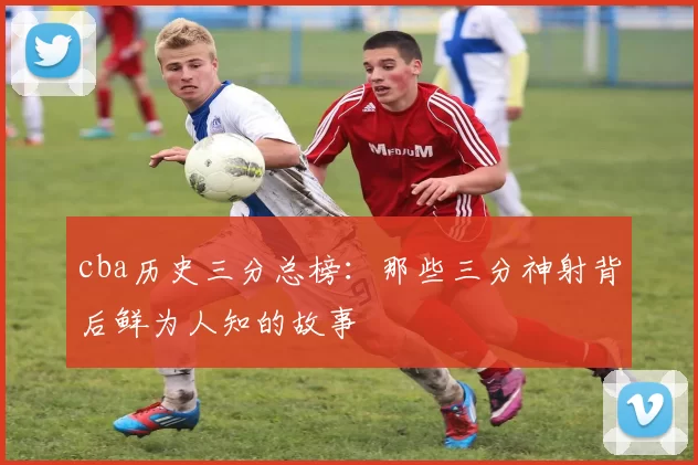 cba历史三分总榜：那些三分神射背后鲜为人知的故事