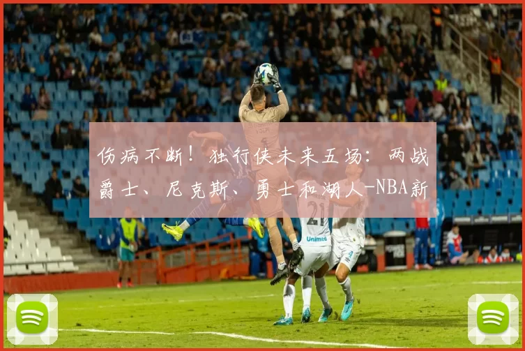 伤病不断！独行侠未来五场：两战爵士、尼克斯、勇士和湖人-NBA新闻