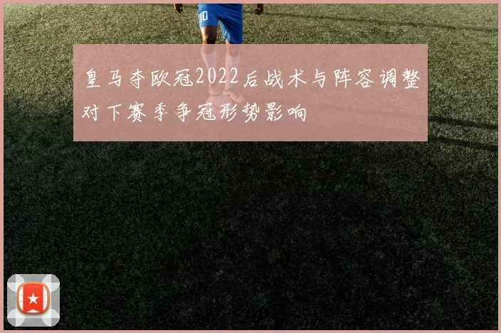 皇马夺欧冠2022后战术与阵容调整对下赛季争冠形势影响