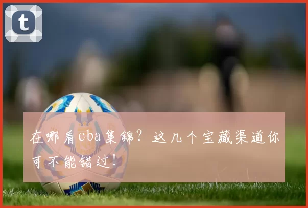 在哪看cba集锦？这几个宝藏渠道你可不能错过！