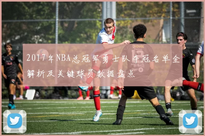 2017年NBA总冠军勇士队夺冠名单全解析及关键球员数据盘点