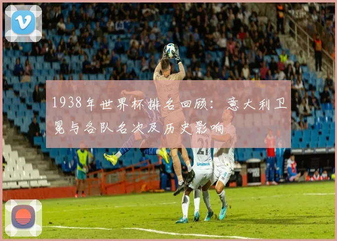 1938年世界杯排名回顾：意大利卫冕与各队名次及历史影响