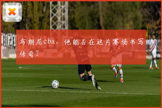 布朗尼cba，他能否在这片赛场书写传奇？