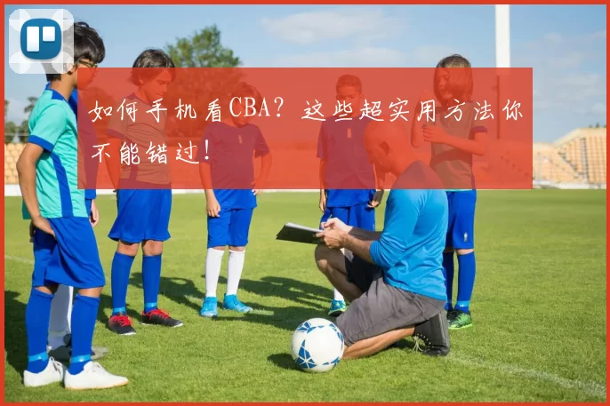 如何手机看CBA？这些超实用方法你不能错过！