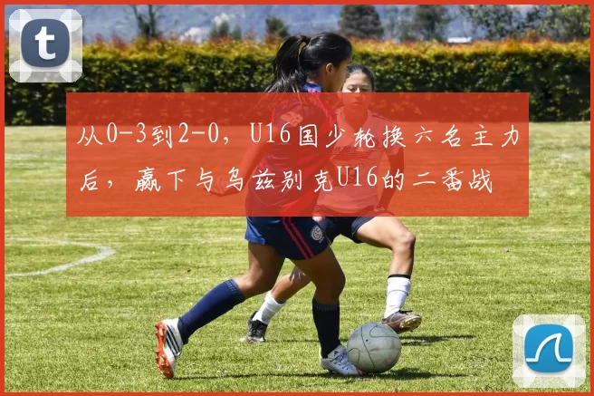 从0-3到2-0，U16国少轮换六名主力后，赢下与乌兹别克U16的二番战