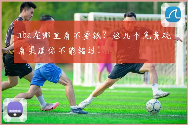 nba在哪里看不要钱？这几个免费观看渠道你不能错过！