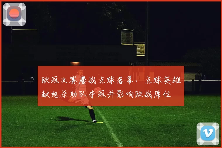 欧冠决赛鏖战点球落幕，点球英雄献绝杀助队夺冠并影响欧战席位