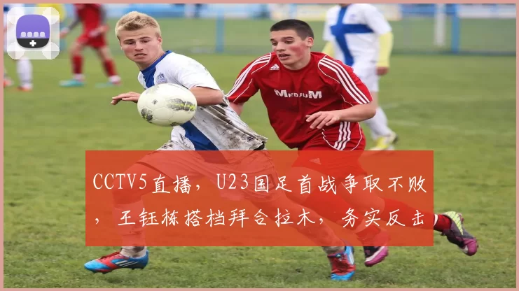CCTV5直播,U23国足首战争取不败,王钰栋搭档拜合拉木,务实反击