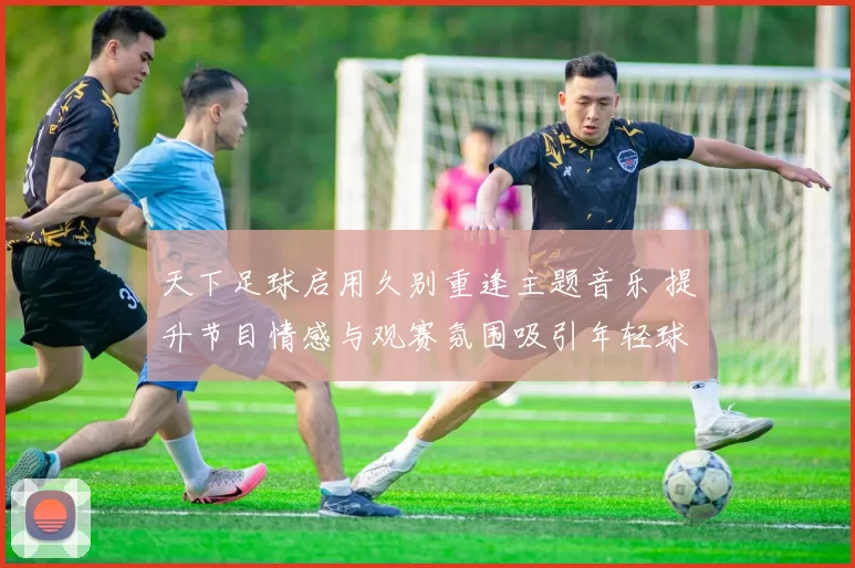 天下足球启用久别重逢主题音乐 提升节目情感与观赛氛围吸引年轻球迷