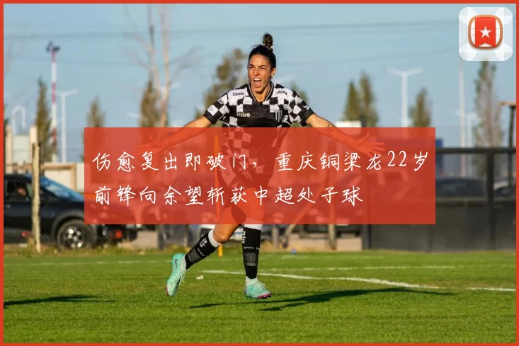 伤愈复出即破门，重庆铜梁龙22岁前锋向余望斩获中超处子球