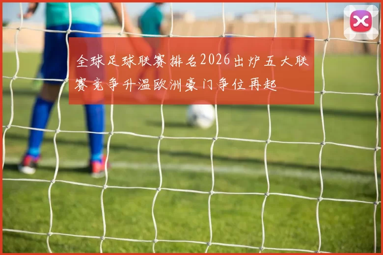 全球足球联赛排名2026出炉五大联赛竞争升温欧洲豪门争位再起